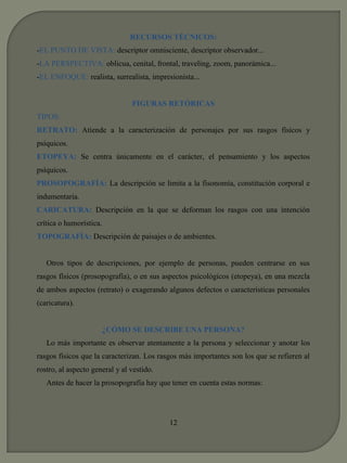RECURSOS TÉCNICOS: 
-EL PUNTO DE VISTA: descriptor omnisciente, descriptor observador... 
-LA PERSPECTIVA: oblicua, cenital, frontal, traveling, zoom, panorámica... 
-EL ENFOQUE: realista, surrealista, impresionista... 
FIGURAS RETÓRICAS 
TIPOS: 
RETRATO: Atiende a la caracterización de personajes por sus rasgos físicos y 
psíquicos. 
ETOPEYA: Se centra únicamente en el carácter, el pensamiento y los aspectos 
psíquicos. 
PROSOPOGRAFÍA: La descripción se limita a la fisonomía, constitución corporal e 
indumentaria. 
CARICATURA: Descripción en la que se deforman los rasgos con una intención 
crítica o humorística. 
TOPOGRAFÍA: Descripción de paisajes o de ambientes. 
Otros tipos de descripciones, por ejemplo de personas, pueden centrarse en sus 
rasgos físicos (prosopografía), o en sus aspectos psicológicos (etopeya), en una mezcla 
de ambos aspectos (retrato) o exagerando algunos defectos o características personales 
(caricatura). 
¿CÓMO SE DESCRIBE UNA PERSONA? 
Lo más importante es observar atentamente a la persona y seleccionar y anotar los 
rasgos físicos que la caracterizan. Los rasgos más importantes son los que se refieren al 
rostro, al aspecto general y al vestido. 
Antes de hacer la prosopografía hay que tener en cuenta estas normas: 
12 
 