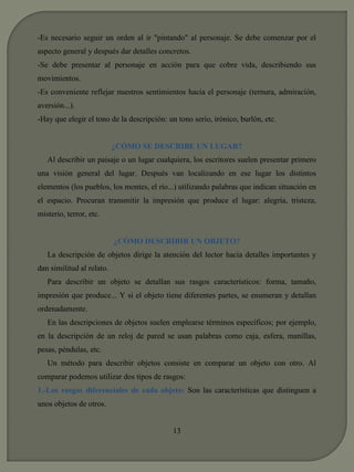 -Es necesario seguir un orden al ir "pintando" al personaje. Se debe comenzar por el 
aspecto general y después dar detalles concretos. 
-Se debe presentar al personaje en acción para que cobre vida, describiendo sus 
movimientos. 
-Es conveniente reflejar nuestros sentimientos hacia el personaje (ternura, admiración, 
aversión...). 
-Hay que elegir el tono de la descripción: un tono serio, irónico, burlón, etc. 
¿CÓMO SE DESCRIBE UN LUGAR? 
Al describir un paisaje o un lugar cualquiera, los escritores suelen presentar primero 
una visión general del lugar. Después van localizando en ese lugar los distintos 
elementos (los pueblos, los montes, el río...) utilizando palabras que indican situación en 
el espacio. Procuran transmitir la impresión que produce el lugar: alegría, tristeza, 
misterio, terror, etc. 
¿CÓMO DESCRIBIR UN OBJETO? 
La descripción de objetos dirige la atención del lector hacia detalles importantes y 
dan similitud al relato. 
Para describir un objeto se detallan sus rasgos característicos: forma, tamaño, 
impresión que produce... Y si el objeto tiene diferentes partes, se enumeran y detallan 
ordenadamente. 
En las descripciones de objetos suelen emplearse términos específicos; por ejemplo, 
en la descripción de un reloj de pared se usan palabras como caja, esfera, manillas, 
pesas, péndulas, etc. 
Un método para describir objetos consiste en comparar un objeto con otro. Al 
comparar podemos utilizar dos tipos de rasgos: 
1.-Los rasgos diferenciales de cada objeto: Son las características que distinguen a 
unos objetos de otros. 
13 
 