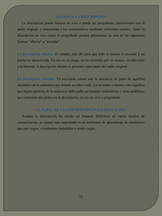 ACCESO A LA DESCRIPCIÓN 
La descripción puede hacerse en vivo o puede ser pregrabada, sincronizada con el 
audio original, y transmitida a los consumidores mediante diferentes canales. Tanto la 
descripción en vivo como la pregrabada pueden presentarse en una de las siguientes 
formas: "abierta" o "cerrada". 
La descripción abierta: Es simple, está ahí para que todo el mundo la escuche y no 
puede ser desactivada. Ya sea en un juego, en un recorrido por un museo, en televisión 
o la Internet, la descripción abierta se presenta como parte del audio original. 
La descripción cerrada: Es necesario contar con la iniciativa de parte de aquellos 
miembros de la audiencia que deseen acceder a ella. En un teatro o museo, esto significa 
que alguna persona de la audiencia debe pedir un receptor inalámbrico y unos audífonos 
que contienen una pista con la descripción, ya sea en vivo o pregrabada. 
EL PAPEL DE LA DESCRIPCIÓN EN LA EDUCACIÓN 
Aunque la descripción ha tenido un impacto definitivo en varios medios de 
comunicación, su campo más importante es en ambientes de aprendizaje de estudiantes 
que son ciegos, visualmente impedidos o sordo ciegos. 
15 
 
