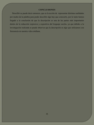 CONCLUSIONES 
Describir se puede decir entonces, que es la acción de representar distintas realidades 
por medio de la palabra para poder describir algo hay que conocerlo, por lo tanto hemos 
llegado a la conclusión de que la descripción es una de las partes más importantes 
dentro de la redacción expresiva y expositiva del lenguaje escrito, ya que debido a la 
investigación realizada se puede observar que la descripción es algo que utilizamos con 
frecuencia en nuestra vida cotidiana. 
16 
 