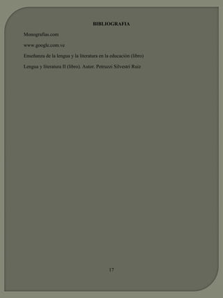 BIBLIOGRAFIA 
Monografías.com 
www.google.com.ve 
Enseñanza de la lengua y la literatura en la educación (libro) 
Lengua y literatura II (libro). Autor. Petruzzi Silvestri Ruiz 
17 
 