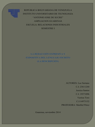REPUBLICA BOLIVARIANA DE VENEZUELA 
INSTITUTO UNIVERSITARIO DE TECNOLOGIA 
“ANTONIO JOSE DE SUCRE” 
AMPLIACION GUARENAS 
ESCUELA: RELACIONES INDUSTRIALES 
SEMESTRE I 
LA REDACCIÓN EXPRESIVA Y 
EXPOSITIVA DEL LENGUAJE ESCRITO 
(LA DESCRIPCIÓN) 
AUTORES: Luz Serrano 
C.I: 23611244 
Jessica Santos 
C.I: 19371096 
Yaritza Toro 
C.I:14973152 
PROFESORA: Maribel Pérez 
Guarenas, noviembre 2014 
 