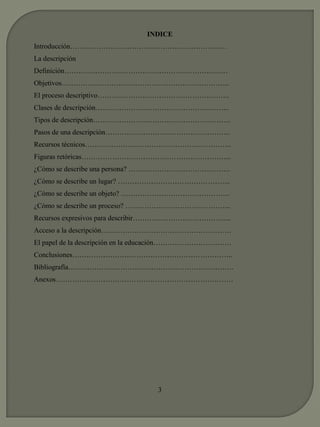 INDICE 
Introducción………………………………………………………… 
La descripción 
Definición…………………………………………………………… 
Objetivos…………………………………………………………….. 
El proceso descriptivo……………………………………………….. 
Clases de descripción………………………………………………... 
Tipos de descripción…………………………………………………. 
Pasos de una descripción…………………………………………….. 
Recursos técnicos…………………………………………………….. 
Figuras retóricas…………………………………………………….... 
¿Cómo se describe una persona? ……………………………………. 
¿Cómo se describe un lugar? ………………………………………... 
¿Cómo se describe un objeto? ………………………………………. 
¿Cómo se describe un proceso? ……………………………………... 
Recursos expresivos para describir…………………………………... 
Acceso a la descripción………………………………………………. 
El papel de la descripción en la educación…………………………… 
Conclusiones………………………………………………………….. 
Bibliografía……………………………………………………………. 
Anexos………………………………………………………………… 
3 
 