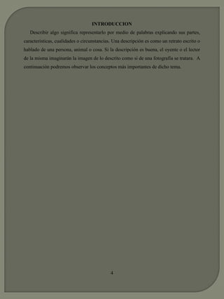 INTRODUCCION 
Describir algo significa representarlo por medio de palabras explicando sus partes, 
características, cualidades o circunstancias. Una descripción es como un retrato escrito o 
hablado de una persona, animal o cosa. Si la descripción es buena, el oyente o el lector 
de la misma imaginarán la imagen de lo descrito como si de una fotografía se tratara. A 
continuación podremos observar los conceptos más importantes de dicho tema. 
4 
 