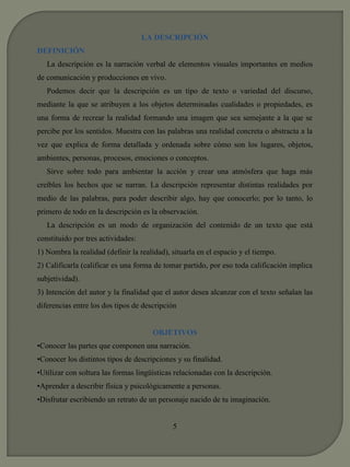 LA DESCRIPCIÓN 
DEFINICIÓN 
La descripción es la narración verbal de elementos visuales importantes en medios 
de comunicación y producciones en vivo. 
Podemos decir que la descripción es un tipo de texto o variedad del discurso, 
mediante la que se atribuyen a los objetos determinadas cualidades o propiedades, es 
una forma de recrear la realidad formando una imagen que sea semejante a la que se 
percibe por los sentidos. Muestra con las palabras una realidad concreta o abstracta a la 
vez que explica de forma detallada y ordenada sobre cómo son los lugares, objetos, 
ambientes, personas, procesos, emociones o conceptos. 
Sirve sobre todo para ambientar la acción y crear una atmósfera que haga más 
creíbles los hechos que se narran. La descripción representar distintas realidades por 
medio de las palabras, para poder describir algo, hay que conocerlo; por lo tanto, lo 
primero de todo en la descripción es la observación. 
La descripción es un modo de organización del contenido de un texto que está 
constituido por tres actividades: 
1) Nombra la realidad (definir la realidad), situarla en el espacio y el tiempo. 
2) Calificarla (calificar es una forma de tomar partido, por eso toda calificación implica 
subjetividad). 
3) Intención del autor y la finalidad que el autor desea alcanzar con el texto señalan las 
diferencias entre los dos tipos de descripción 
OBJETIVOS 
•Conocer las partes que componen una narración. 
•Conocer los distintos tipos de descripciones y su finalidad. 
•Utilizar con soltura las formas lingüísticas relacionadas con la descripción. 
•Aprender a describir física y psicológicamente a personas. 
•Disfrutar escribiendo un retrato de un personaje nacido de tu imaginación. 
5 
 