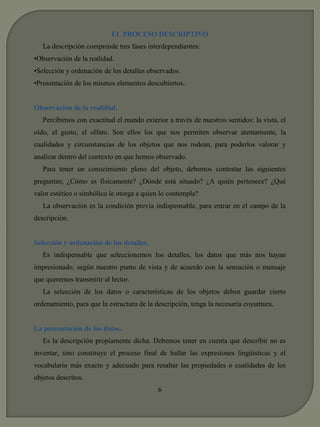 EL PROCESO DESCRIPTIVO 
La descripción comprende tres fases interdependientes: 
•Observación de la realidad. 
•Selección y ordenación de los detalles observados. 
•Presentación de los mismos elementos descubiertos. 
Observación de la realidad. 
Percibimos con exactitud el mundo exterior a través de nuestros sentidos: la vista, el 
oído, el gusto, el olfato. Son ellos los que nos permiten observar atentamente, la 
cualidades y circunstancias de los objetos que nos rodean, para poderlos valorar y 
analizar dentro del contexto en que hemos observado. 
Para tener un conocimiento pleno del objeto, debemos contestar las siguientes 
preguntas; ¿Cómo es físicamente? ¿Dónde está situado? ¿A quién pertenece? ¿Qué 
valor estético o simbólico le otorga a quien lo contempla? 
La observación es la condición previa indispensable, para entrar en el campo de la 
descripción. 
Selección y ordenación de los detalles. 
Es indispensable que seleccionemos los detalles, los datos que más nos hayan 
impresionado, según nuestro punto de vista y de acuerdo con la sensación o mensaje 
que queremos transmitir al lector. 
La selección de los datos o características de los objetos deben guardar cierto 
ordenamiento, para que la estructura de la descripción, tenga la necesaria coyuntura. 
La presentación de los datos. 
Es la descripción propiamente dicha. Debemos tener en cuenta que describir no es 
inventar, sino constituye el proceso final de hallar las expresiones lingüísticas y el 
vocabulario más exacto y adecuado para resaltar las propiedades o cualidades de los 
objetos descritos. 
6 
 