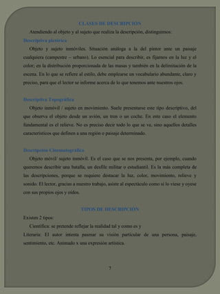 CLASES DE DESCRIPCIÓN 
Atendiendo al objeto y al sujeto que realiza la descripción, distinguimos: 
Descriptiva pictórica 
Objeto y sujeto inmóviles. Situación análoga a la del pintor ante un paisaje 
cualquiera (campestre – urbano). Lo esencial para describir, es fijarnos en la luz y el 
color; en la distribución proporcionada de las masas y también en la delimitación de la 
escena. En lo que se refiere al estilo, debe emplearse un vocabulario abundante, claro y 
preciso, para que el lector se informe acerca de lo que tenemos ante nuestros ojos. 
Descriptiva Topográfica 
Objeto inmóvil / sujeto en movimiento. Suele presentarse este tipo descriptivo, del 
que observa el objeto desde un avión, un tren o un coche. En este caso el elemento 
fundamental es el relieve. No es preciso decir todo lo que se ve, sino aquellos detalles 
característicos que definen a una región o paisaje determinado. 
Descripción Cinematográfica 
Objeto móvil/ sujeto inmóvil. Es el caso que se nos presenta, por ejemplo, cuando 
queremos describir una batalla, un desfile militar o estudiantil. Es la más completa de 
las descripciones, porque se requiere destacar la luz, color, movimiento, relieve y 
sonido. El lector, gracias a nuestro trabajo, asiste al espectáculo como si lo viese y oyese 
con sus propios ojos y oídos. 
TIPOS DE DESCRIPCIÓN 
Existen 2 tipos: 
Científica: se pretende reflejar la realidad tal y como es y 
Literaria: El autor intenta pasmar su visión particular de una persona, paisaje, 
sentimiento, etc. Animado x una expresión artística. 
7 
 
