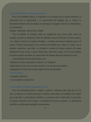 La descripción literaria (lengua expresiva) 
Posee una finalidad estética, lo importante es el mensaje que se quiere transmitir, se 
caracteriza por la subjetividad y la expresividad del lenguaje que se utiliza. La 
descripción literaria mira los objetos, las personas, los lugares a través de sentimientos y 
las sensaciones. 
Ejemplo: Marianela. Benito Pérez Galdós 
“Era un hombre de mediana edad, de complexión recia, buena talla, ancho de 
espaldas, resuelto de ademanes, firme de andadura, basto de facciones, de mirar osado y 
vivo, ligero a pesar de su regular obesidad, y excelente persona por doquiera que se le 
mirara. Vestía el traje propio de los señores acomodados que viajan en verano, con el 
redondo sombrerete, que debe a su fealdad el nombre de hongo, gemelos de campo 
pendientes de una correa, y grueso bastón que, entre paso y paso, le servía para apalear 
las zarzas cuando extendían sus ramas llenas de afiladas uñas para atraparle la ropa”. 
La descripción literaria puede llegar a ser: 
-Realista (Se limita a presentar lo descrito, sin valorarlo) 
-Idealizada (El autor mira con ojos positivos y lo convierte en modelo) 
-Degradante (El autor mira el lado negativo de lo que describe). 
Características: 
-Lenguaje connotativo 
-Uso de adjetivos explicativos 
La descripción científica (lengua discursiva) 
Posee una finalidad práctica y objetiva: explicar o informar sobre algo que es o ha 
sido. La atención y el interés del autor se centran, sobre todo, en la realidad, en el objeto 
que se describe. La descripción científica se caracteriza por la objetividad, la precisión, 
el carácter exhaustivo de los datos y la claridad con la que se exponen.. La descripción 
científica se utiliza para transmitir conocimientos. 
8 
 