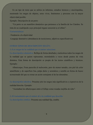Es un tipo de texto que se utiliza en informes, estudios técnicos y enciclopedias, 
mostrando los rasgos de objetos, seres vivos, fenómenos y procesos con la mayor 
objetividad posible. 
Ejemplo: Descripción de un perro 
“Un perro es un mamífero doméstico que pertenece a la familia de los Cánidos. Se 
trata de un cuadrúpedo cuyo principal órgano sensorial es el olfato”. 
Características: 
-Tendencia a la objetividad 
-Lenguaje denotativo (abundancia de tecnicismos, adjetivos especificativos) 
OTROS TIPOS DE DESCRIPCIÓN SEGÚN: 
1.-Los rasgos de la realidad que el emisor seleccione 
La descripción exhaustiva: Refleja de forma detallada y meticulosa todos los rasgos de 
la realidad que se quiere representar, mostrándola a veces desde puntos de vista 
distintos. Esta forma de descripción es propia de los textos científicos y técnicos. 
Ejemplo: 
Albaricoque, Fruta parecida al melocotón, pero de menor tamaño, con piel de color 
amarillento y de superficie lisa, pulpa dulce y aromática y semilla en forma de hueso 
acorazonado del que se extrae un aceite semejante al de las almendras. 
La descripción selectiva: Presenta solo los rasgos más significativos o expresivos de la 
realidad descrita. Ejemplo: 
“Asomaban los albaricoques entre el follaje como rosadas mejillas de niño”. 
2.-El tratamiento que el emisor dé a la realidad que describe 
La descripción estática: Presenta una realidad fija, estable. 
9 
 