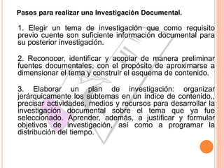 Pasos para realizar una Investigación Documental.
1. Elegir un tema de investigación que como requisito
previo cuente son suficiente información documental para
su posterior investigación.
2. Reconocer, identificar y acopiar de manera preliminar
fuentes documentales, con el propósito de aproximarse a
dimensionar el tema y construir el esquema de contenido.
3. Elaborar un plan de investigación: organizar
jerárquicamente los subtemas en un índice de contenido,,
precisar actividades, medios y recursos para desarrollar la
investigación documental sobre el tema que ya fue
seleccionado. Aprender, además, a justificar y formular
objetivos de investigación, así como a programar la
distribución del tiempo.
 
