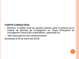 FUENTE CONSULTADA:
 Martínez, S (2002) Guía de apuntes básicos para el docente de la
materia de técnicas de investigación en Grupo Emergente de
Investigación Oaxaca [En línea] México, disponible en:
 http://www.geiuma-oax.net/asesoriasam
[Accesado el 09 de enero del 2016]
 