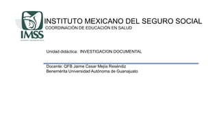 INSTITUTO MEXICANO DEL SEGURO SOCIAL
COORDINACIÓN DE EDUCACIÓN EN SALUD
Unidad didáctica: INVESTIGACION DOCUMENTAL
Docente: QFB Jaime Cesar Mejía Reséndiz
Benemérita Universidad Autónoma de Guanajuato
 
