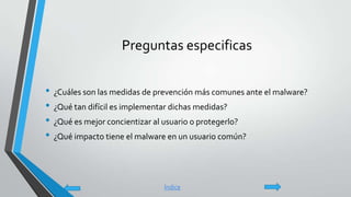 Preguntas especificas
• ¿Cuáles son las medidas de prevención más comunes ante el malware?
• ¿Qué tan difícil es implementar dichas medidas?
• ¿Qué es mejor concientizar al usuario o protegerlo?
• ¿Qué impacto tiene el malware en un usuario común?
Índice
 