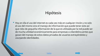 Hipótesis
• Hoy en día el uso del internet es cada vez más en cualquier rincón y no solo
el uso del mismo sino el manejo de información que puede tener este así
que robo de pequeña información de la que es utilizada por la red puede ser
de mucha utilidad económicamente para empresas o ciberdelincuentes que
gozan del manejo de estos datos privados de usuarios extrayéndolos y
usurpando identidades.
Índice
 
