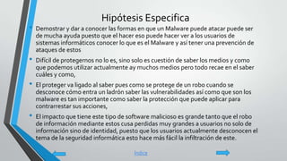 Hipótesis Especifica
• Demostrar y dar a conocer las formas en que un Malware puede atacar puede ser
de mucha ayuda puesto que el hacer eso puede hacer ver a los usuarios de
sistemas informáticos conocer lo que es el Malware y así tener una prevención de
ataques de estos
• Difícil de protegernos no lo es, sino solo es cuestión de saber los medios y como
que podemos utilizar actualmente ay muchos medios pero todo recae en el saber
cuáles y como,
• El proteger va ligado al saber pues como se protege de un robo cuando se
desconoce cómo entra un ladrón saber las vulnerabilidades así como que son los
malware es tan importante como saber la protección que puede aplicar para
contrarrestar sus acciones,
• El impacto que tiene este tipo de software malicioso es grande tanto que el robo
de información mediante estos cusa perdidas muy grandes a usuarios no solo de
información sino de identidad, puesto que los usuarios actualmente desconocen el
tema de la seguridad informática esto hace más fácil la infiltración de este.
Índice
 