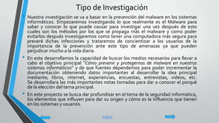 Tipo de Investigación
• Nuestra investigación se va a basar en la prevención del malware en los sistemas
informáticos. Empezaremos investigando lo que realmente es el Malware para
saber y conocer lo que puede causar para investigar una vez después de esto
cuales son los métodos por los que se propaga más el malware y como poder
evitarlos después investigaremos como tener una computadora más segura para
preveré dichas infecciones y trataremos de concientizar a los usuarios de la
importancia de la prevención ante este tipo de amenazas ya que pueden
perjudicar mucho a la vida diaria.
• En este desarrollamos la capacidad de buscar los medios necesarios para llevar a
cabo el objetivo principal “Cómo prevenir y protegernos de malware en nuestros
sistemas informáticos” y de que fuentes dependemos para poder incrementar la
documentación obteniendo datos importantes al desarrollar la idea principal
mediante; libros, internet, experiencias, encuestas, entrevistas, videos, etc.
Se desarrollara las más importantes notas tomadas para dar a conocer el porqué
de la elección del tema principal.
• En este proyecto se busca dar profundizar en el tema de la seguridad informatica,
los elementos que influyen para dar su origen y cómo es la influencia que tienen
en los sistemas y usuarios.
Índice
 