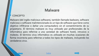 Malware
• CONCEPTO
Malware (del inglés malicious software), también llamado badware, software
malicioso o software malintencionado es un tipo de software que tiene como
objetivo infiltrarse o dañar una computadora sin el consentimiento de su
propietario. El término malware es muy utilizado por profesionales de la
informática para referirse a una variedad de software hostil, intrusivo o
molesto. El término virus informático es utilizado en muchas ocasiones de
forma incorrecta para referirse a todos los tipos de malware, incluyendo los
verdaderos virus.
Índice
 