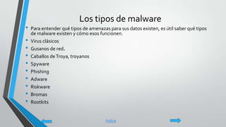 Los tipos de malware
• Para entender qué tipos de amenazas para sus datos existen, es útil saber qué tipos
de malware existen y cómo esos funcionen.
• Virus clásicos
• Gusanos de red.
• Caballos deTroya, troyanos
• Spyware
• Phishing
• Adware
• Riskware
• Bromas
• Rootkits
Índice
 