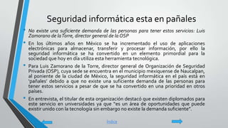 Seguridad informática esta en pañales
• No existe una suficiente demanda de las personas para tener estos servicios: Luis
Zamorano de laTorre, director general de la OSP
• En los últimos años en México se ha incrementado el uso de aplicaciones
electrónicas para almacenar, transferir y procesar información, por ello la
seguridad informática se ha convertido en un elemento primordial para la
sociedad que hoy en día utiliza esta herramienta tecnológica.
• Para Luis Zamorano de la Torre, director general de Organización de Seguridad
Privada (OSP), cuya sede se encuentra en el municipio mexiquense de Naucalpan,
al poniente de la ciudad de México, la seguridad informática en el país está en
‘pañales’ debido a que no existe una suficiente demanda de las personas para
tener estos servicios a pesar de que se ha convertido en una prioridad en otros
países.
• En entrevista, el titular de esta organización destacó que existen diplomados para
este servicio en universidades ya que “es un área de oportunidades que puede
existir unido con la tecnología sin embargo no existe la demanda suficiente”.
Índice
 