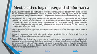 México ultimo lugar en seguridad informática
• Julio Alejandro Téllez, del Instituto de Investigaciones Jurídicas de la UNAM, dio a conocer
en un comunicado que México ocupa el último lugar en ciberseguridad entre los países
integrantes de la Organización para la Cooperación y el Desarrollo Económicos (OCDE).
• El problema de la seguridad informática en México abarca la tipificación en los códigos
penales de los delitos informáticos y la carencia de recursos humanos especializados en el
combate de conductas ilícitas tales como la clonación de tarjetas, robo y tráfico de bases
de datos, bloqueo de páginas web, robo de contraseñas e información de cuentas de
correo electrónico, etcétera.
• El problema de fondo es que una buena parte de los delitos informáticos permanecen en la
impunidad.
• Hasta el momento, fue tipificado en el código penal del Distrito Federal, el Estado de
México y en Colima la usurpación de identidad.
• Según Téllez, los delitos más graves que se registran en el país son la pornografía infantil
asociada al sexting, que es el envío de contenido erótico o sexualmente explícito. También
se encuentran el ciberbullying o acoso así como el grooming, que es cuando un adulto se
hace pasar como un menor de edad para citar a otro menor para concertar una cita para
cometer una conducta delictiva.
Índice
 