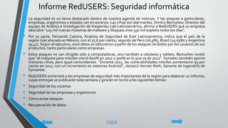 Informe RedUSERS: Seguridad informática
• La seguridad es un tema destacado dentro de nuestra agenda de noticias. Y los ataques a particulares,
empresas, organismos y estados van en ascenso. Las cifras son alarmantes. Dmitry Bertushev, Director del
equipo de Análisis e Investigación de Kaspersky Lab Latinoamérica, afirmó a RedUSERS que su empresa
descubre “125 mil nuevas muestras de malware y bloquea unos 350 mil exploits todos los días”.
• Por su parte, Fernando Catoira, Analista de Seguridad de Eset Latinoamérica, indica que el país de la
región más atacado es México, con el 27,6 por ciento, seguido de Perú (16,9%), Brasil (10,03%) y Argentina
(9,42). Según el ejecutivo, esos datos se obtuvieron a partir de los ataques recibidos por los usuarios de sus
productos, tanto particulares como empresas.
• Estos ataques no van dirigido sólo a computadoras, sino también a celulares y tablets. Bertushev reveló
que “el malware para móviles creció 600% en 2011 y 300% en lo que va de 2012”. Symatec también aporta
menores cifras, pero igual contundentes. “Durante 2011, las vulnerabilidades móviles aumentaron 93 por
ciento en 2011, con un incremento en sistemas Android”, destacó Hernán Roth, Gerente de Ingeniería de
Symantec.
• RedUSERS entrevistó a las empresas de seguridad más importantes de la región para elaborar un informe,
cuyas entregas se publicarán esta semana y girarán en torno a los siguientes temas:
• Seguridad de los usuarios
• Seguridad de las empresas y organismos
• Cómo evitar ataques
• Recuperación de datos
Índice
 