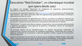 Descubren “Red October”, un ciberataque mundial
que opera desde 2007
• Su objetivo era recopilar información de inteligencia de organismos gubernamentales,
diplomáticos y militares.Tiene similitudes con Flame.
• La empresa de seguridad Kaspersky Labs anunció el lunes que la campaña de ciberespionage
“Red October” que habría alcanzado redes de organizaciones gubernamentales, científicas y
diplomáticas de todo el mundo.
• La campaña, que también fue abreviada como “Rocra”, consiste en un software malicioso que
enviaba data activamente a múltiples servidores de comando y de control, es decir, datacenters
que pueden manejar de manera remota las computadoras afectadas por el malware.
• “Red October” no tenía como blanco cualquier computadora, sino que atacaba selectivamente
a objetivos geopolíticos, como agencias de gobierno, embajadas, centros de investigación
nuclear y bases militares.
• “El principal objetivo de los ciberdelincuentes era obtener documentos clasificados de
organizaciones, incluida información de inteligencia geopolítica, credenciales para acceder a
sistemas clasificados de computación y datos de aparatos móviles y equipo de red personal”,
informó Kaspersky.
• La forma de infección era a través de un plug-in que se instalaba en Adobe Reader o Microsoft
Office, y seguía funcionando a pesar de que el usuario lo desinstalara. Si bien estaba preparado
para atacar computadoras, también podrían estar en riesgo smartphones y tablets.
Índice
 