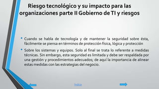 Riesgo tecnológico y su impacto para las
organizaciones parte II Gobierno deTI y riesgos
• Cuando se habla de tecnología y de mantener la seguridad sobre ésta,
fácilmente se piensa en términos de protección física, lógica y protección
• Sobre los sistemas y equipos. Solo al final se trata lo referente a medidas
técnicas. Sin embargo, esta seguridad es limitada y debe ser respaldada por
una gestión y procedimientos adecuados; de aquí la importancia de alinear
estas medidas con las estrategias del negocio.
Índice
 