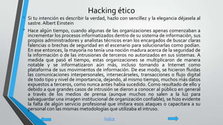 Hacking ético
• Si tu intención es describir la verdad, hazlo con sencillez y la elegancia déjasela al
sastre.Albert Einstein
• Hace algún tiempo, cuando algunas de las organizaciones apenas comenzaban a
incrementar los procesos informatizados dentro de su sistema de información, sus
propios administradores y analistas técnicos eran los encargados de buscar claras
falencias o brechas de seguridad en el escenario para solucionarlas como podían.
En ese entonces, la mayoría no tenía una noción madura acerca de la seguridad de
la información o de las intrusiones de terceros no autorizados en sus sistemas. A
medida que pasó el tiempo, estas organizaciones se multiplicaron de manera
notable y se informatizaron aún más, incluso tomando a Internet como
plataforma de sus movimientos de información. De ese modo, se hicieron fluidas
las comunicaciones interpersonales, intersecárseles, transacciones o flujo digital
de todo tipo y nivel de importancia, dejando, al mismo tiempo, muchos más datos
expuestos a terceros, como nunca antes había sucedido. Como resultado de ello y
debido a que grandes casos de intrusión se dieron a conocer al público en general
a través de los medios de prensa (aunque muchos no salen a la luz para
salvaguardar una imagen institucional de organización confiable), se hizo evidente
la falta de algún servicio profesional que imitara esos ataques o capacitara a su
personal con las mismas metodologías que utilizaba el intruso.
Índice
 