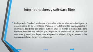 Internet hackers y software libre
• La figura del “hacker” suele aparecer en las noticias y las películas ligadas a
usos ilegales de la tecnología. Pueden ser adolescentes irresponsables o
enemigos decididos del orden público, más o menos organizados, pero
siempre factores de peligro que disparan la necesidad de reforzar los
controles y sancionar leyes que adapten los viejos códigos penales a las
nuevas realidades de las computadoras.
Índice
 