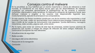 Consejos contra el malware
• En la actualidad, es muy habitual que un evento importante o noticia de relevancia a nivel
mundial, se transforme en una buena excusa para que los desarrolladores de malware
propaguen sus amenazas aprovechando la predisposición de los usuarios a consumir
contenidos relacionados a estas temáticas. Es habitual la utilización de Ingeniería Social, para
disfrazar malware y engañar a los usuarios más desprevenidos logrando que,
involuntariamente, ejecuten la amenaza en sus computadoras.
• En este aspecto, las fiestas navideñas constituyen uno de los eventos más importantes a nivel
mundial y, por ende, suelen ser aprovechadas como cobertura para propagar malware de todo
tipo a través de los canales de comunicación más populares (correo electrónico, mensajería
instantánea, redes sociales, páginas web , entre otros).
• Por lo tanto, para evitar ser víctima de este tipo de amenazas, existen buenas prácticas de
prevención que ayudan a mitigar los riesgos de infección de estos códigos maliciosos. A
continuación se exponen las más relevantes:
• Actualizaciones de seguridad
• Redes sociales
• Uso seguro del correo electrónico
• Precaución en la navegación
• Conclusión
Índice
 
