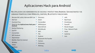 Aplicaciones Hack para Android
• RemoteVNC w/Ad y Remote RDP Lite
• NetTool
• Overlook Fing
• Shark for RootAplicaciones Hack para
Android
• Samba Filesharing
• SwiFTP
• Connectbot
• WiFi Analyzer
• TeamViewer
• MySQL Client forAndroid
• Wireless
• Tether
• NetWork
• Discovery
• Shark
• ConnectBot
• WifiAnalyzer
• ElectroDroid
• WLANAudit
• WiFi
• File
• Explorer
• Bluetooth FileTransfer
• Hackers
• Dictionary
• Working
• with
• BackTrack
• Droidsheep
• Faceniff
• Router Keygen
• Fing – NetworkTools
• Shark
• tcpdump
• Anti
• RECOPILACIÓN CON HERRAMIENTAS DE HACKINGY PENTEST PARA ANDROID. SON BASTANTESY DE
VARIADAS TEMÁTICAS COMO WIRELESS, SNIFFERS, BLUETOOTHY MUCHO MÁS.
Índice
 