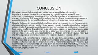 CONCLUSIÓN
• El malware es uno de los principales problemas de seguridad en informática.
Constituye un punto vulnerable que no puede ser completamente protegido con
soluciones, considerar una solución antivirus es fundamental en la protección contra
malware en el punto de trabajo, así como la conjunción de una protección proactiva con la
educación interna del personal brindarán un alto nivel de seguridad contra malware.
• No cabe duda que las vulnerabilidades del internet se hacen presentes con la presencia en
códigos maliciosos que nos pueden llegar a poner en gran riesgo la seguridad de nuestros
datos a grado de provocar pérdidas económicas personales o de instituciones lo cual nos
hace buscar una forma de protección tarde o temprano es por eso que el aprender un poco
acerca de lo que es este gran mundo de la seguridad informática en especial sobre el
malware nos ayuda como usuarios el saber que la infección con malware puede hacer que
el sistema operativo funcione erráticamente y este sin dudas es un caso extremo.
• Esta lección debe enseñarnos la importancia del uso de herramientas de protección de
nuestros equipos que aseguren el entorno informático ante cualquier tipo de aplicación
creada con la intención de modificar el sistema y final mente reconocer y recordar que
nosotros los usuarios tenemos un papel clave en la seguridad informática, y debe ser
consciente de los riesgos involucrados con el malware y cómo protegerse y proteger a su
institución, organización o red.
Índice
 