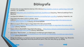 Bibliografía
• Introducción a la seguridad de sistemas informáticos,(http://webdiis.unizar.es/~spd/sec/seguridad.pdf).
17/02/13. J.A. Gutiérrez
• Malware, (http://ntic.uson.mx/wikiseguridad/index.php/Malware) 1/04/2013, Yelenia Guadalupe Fierro
Martínez
• Los tipos de malware, (http://support.kaspersky.com/sp/faq/?qid=193238745) 14/05/13, Kaspersky Lab
• Seguridad informática está en pañales, alerta
experto,(http://www.informador.com.mx/tecnologia/2012/359532/6/seguridad-informatica-esta-en-
panales-alerta-experto.htm) 17/02/13. El Universal/IGRA
• México ocupa el último lugar en Seguridad informática de la OCDE,
(http://www.fayerwayer.com/2012/02/mexico-ocupa-el-ultimo-lugar-en-seguridad-informatica-de-la-
ocde/). 17/02/13. Notimex
• Nuevo informe RedUSERS: Seguridad informática, (http://www.redusers.com/noticias/nuevo-informe-
redusers-seguridad-informatica/) 17/02/13. RedUSERS.
• Descubren “Red October”, un ciberataque mundial que opera desde 2007,
(http://www.redusers.com/noticias/descubren-red-october-un-ciberataque-mundial-que-opera-desde-
2007/). 17/02/13.RedUSERS.
• Riesgo tecnológico y su impacto para las organizaciones parte IIGobierno deTI y riesgos. Ing. Alexandra
RamírezCastro. Seguridad cultura de prevención para ti. Nov-Dic 2012, No.15; 23–26 pag.
Índice
 