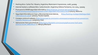 • Hacking ético. CarlosTori. Rosario, Argentina; Mastroianni Impresiones, 2008, 340pag.
• Internet hackers y software libre. Carlos Grandin. Argentina; Editora Fantasma, nov 2004, 250pag.
• Promueve la UNAM seguridad informática, (http://noticias.universia.net.mx/ciencia-nn-
tt/noticia/2004/12/13/113991/promueve-unam-seguridad-informatica.html) 17/02/13. Reforma
• Seguridad Informática en Casa: 5 Recomendaciones básicas, (http://hacking.mx/seguridad/seguridad-
informatica-en-casa/). 17/02/13. Fausto Cepeda.
• Consejos contra el malware, (http://www.eset-la.com/centro-amenazas/consejo/practicas-prevencion-
malware-fiestas/2255). 21/03/2013. Eset.
• Aplicaciones Hack para Android, (http://www.blackploit.com/2010/05/aplicaciones-hack-para-
android.html#.UBBl7bR2aTY). 08/05/13 Blackpoit
 