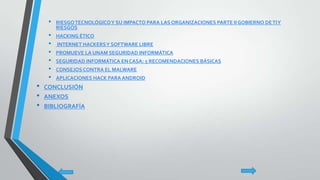 • RIESGOTECNOLÓGICOY SU IMPACTO PARA LAS ORGANIZACIONES PARTE II GOBIERNO DETIY
RIESGOS
• HACKING ÉTICO
• INTERNET HACKERSY SOFTWARE LIBRE
• PROMUEVE LA UNAM SEGURIDAD INFORMÁTICA
• SEGURIDAD INFORMÁTICA EN CASA: 5 RECOMENDACIONES BÁSICAS
• CONSEJOS CONTRA EL MALWARE
• APLICACIONES HACK PARA ANDROID
• CONCLUSIÓN
• ANEXOS
• BIBLIOGRAFÍA
 