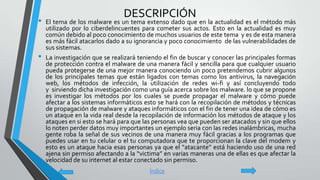 DESCRIPCIÓN
• El tema de los malware es un tema extenso dado que en la actualidad es el método más
utilizado por lo ciberdelincuentes para cometer sus actos. Esto en la actualidad es muy
común debido al poco conocimiento de muchos usuarios de este tema y es de esta manera
es más fácil atacarlos dado a su ignorancia y poco conocimiento de las vulnerabilidades de
sus sistemas.
• La investigación que se realizará teniendo el fin de buscar y conocer las principales formas
de protección contra el malware de una manera fácil y sencilla para que cualquier usuario
pueda protegerse de una mejor manera conociendo un poco pretendemos cubrir algunos
de los principales temas que están ligados con temas como los antivirus, la navegación
web, los métodos de infección, la utilización de redes wi-fi y así concluyendo todo
y sirviendo dicha investigación como una guía acerca sobre los malware. lo que se propone
es investigar los métodos por los cuales se puede propagar el malware y cómo puede
afectar a los sistemas informáticos esto se hará con la recopilación de métodos y técnicas
de propagación de malware y ataques informáticos con el fin de tener una idea de cómo es
un ataque en la vida real desde la recopilación de información los métodos de ataque y los
ataques en si esto se hará para que las personas vea que pueden ser atacados y sin que ellos
lo noten perder datos muy importantes un ejemplo seria con las redes inalámbricas, mucha
gente roba la señal de sus vecinos de una manera muy fácil gracias a los programas que
puedes usar en tu celular o el tu computadora que te proporcionan la clave del modem y
esto es un ataque hacia esas personas ya que el “atacante” está haciendo uso de una red
ajena sin permiso afectando a la “victima” en varias maneras una de ellas es que afectar la
velocidad de su internet al estar conectado sin permiso.
Índice
 
