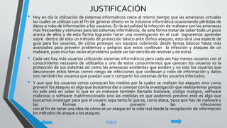 JUSTIFICACIÓN
• Hoy en día la utilización de sistemas informáticos crece al mismo tiempo que las amenazas virtuales
las cuales se utilizan con el fin de generar dinero en la industria informática ocasionando pérdidas de
datos o robo de información a los usuarios. En la actualidad la infección de malware son las amenazas
más frecuentes y comunes para los sistemas informáticos, de esta forma tratar de saber todo un poco
acerca de ellos y de esta forma logrando hacer una investigación en el cual lograremos aprender
sobre dentro de esto un método de protección básico ante dichos ataques, esto será una especie de
guía para los usuarios, de cómo proteger sus equipos cubriendo desde temas básicos hasta más
avanzados para prevenir problemas y peligros que estos conllevan la infección y ataques de un
malware, pues muchas veces el problema puede ser tan sencillo de resolver y de evitar.
• Cada vez hay más usuarios utilizando sistemas informáticos pero cada ves hay menos usuarios con el
conocimiento necesario de utilizarlos y uno de estos conocimientos que carecen los usuarios es la
protección de sus sistemas así como las amenazas existentes que existen y no solo los usuarios que
desconocen estos temas corren riesgo de infecciones que conllevan a robo de información y datos
sino también los usuarios que puedan usar o compartir los sistemas de los usuarios infectados.
• Y aun que los usuarios conos conozcan los medios por la cuales se realizan los ataques sino como
prevenir los ataques es algo que buscamos dar a conocer con la investigación que realizaremos porque
no solo está en saber lo que es un malware también llamado badware, código maligno, software
malicioso o software malintencionado sino las medidas en que podemos prevenir este es algo que
buscamos investigar para que el usuario sepa tanto lo que es, como ataca, tipos que hay de malware y
las formas de prevenir las infecciones
con el fin de tener una idea de cómo es un ataque en la vida real desde la recopilación de información
los métodos de ataque y los ataques.
Índice
 