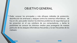 OBJETIVO GENERAL
• Poder conocer los principales y más eficaces métodos de protección,
desinfección de amenazas y ataques contra los sistemas informáticos de
hoy en día para poder resolver los distintos problemas de seguridad que se
les presenten en el uso cotidiano de sus computadoras, y darles la
posibilidad de conocer los distintos medios para protegerse de manera
particular de los ataques informáticos frecuentes y no tan frecuentes de los
malware.
Índice
 
