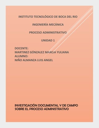 INSTITUTO TECNOLÓGICO DE BOCA DEL RIO
INGENIERÍA MECÁNICA
PROCESO ADMINISTRATIVO
UNIDAD 1
DOCENTE:
MARTINEZ GÓNZALEZ MARCIA YULIANA
ALUMNO:
NIÑO ALMANZA LUIS ANGEL
INVESTIGACIÓN DOCUMENTAL Y DE CAMPO
SOBRE EL PROCESO ADMINISTRATIVO
 