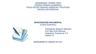 UNIVERSIDAD FERMÍN TORO
VICERECTORADO ACADÉMICO
FACULTAD DE CIENCIAS JURÍDICAS Y POLÍTICAS
ESCUELA DE DERECHO
INVESTIGACIÓN DOCUMENTAL
(Cuadro Explicativo)
Participante: Benjamín Mendoza
Prof: Abg. Emily Ramírez
Asignatura: Proyecto de T.G.
Sección: G
BARQUISIMETO, MARZO DE 2017
 