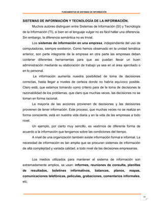 FUNDAMENTOS DE SISTEMAS DE INFORMACIÓN



SISTEMAS DE INFORMACIÓN Y TECNOLOGÍA DE LA INFORMACIÓN.
         Muchos autores distinguen entre Sistemas de Información (SI) y Tecnología
de la Información (TI), si bien en el lenguaje vulgar no es fácil hallar una diferencia.
Sin embargo, la diferencia semántica no es trivial.
         Los sistemas de información en una empresa, independiente del uso de
computadoras, siempre existieron. Como hemos observado en la unidad temática
anterior, son parte integrante de la empresa en otra parte las empresas deben
contener diferentes herramientas para que asi puedan llevar un buen
administración mediante su elaboración de trabajo ya sea en el área ejercitado o
en lo personal.
          La información aumenta nuestra posibilidad de toma de decisiones
correctas, hasta llegar a niveles de certeza donde no habría equívoco posible.
Claro está, que estamos tomando como criterio para de la toma de decisiones la
razonabilidad de los problemas, que claro que muchas veces, las decisiones no se
toman en forma racional.
         La mayoría de las acciones provienen de decisiones y las decisiones
provienen de tener información. Este proceso, que muchas veces no se realiza en
forma consciente, está en nuestra vida diaria y en la vida de las empresas a todo
nivel.
         Un ejemplo, por cierto muy sencillo, es vestirnos de diferente forma de
acuerdo a la información que tengamos sobre las condiciones del tiempo.
         A nivel de una organización también existe información formal e informal. La
necesidad de información es tan amplia que se procuran sistemas de información
de alta complejidad y variada calidad, a todo nivel de las decisiones empresarias.


         Los medios utilizados para mantener el sistema de información son
extremadamente amplios, se usan: informes, reuniones de consulta, planillas
de       resultados,   boletines    informativos,        balances,    planos,   mapas,
comunicaciones telefónicas, películas, grabaciones, comentarios informales,
etc.



                                                                                           10
 