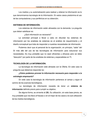 FUNDAMENTOS DE SISTEMAS DE INFORMACIÓN



        Los medios y su automatización para realizar y obtener la información es lo
 que denominamos tecnología de la Información. En estos casos predomina el uso
 de las computadoras y sus periféricos en su obtención.


 SISTEMAS DE INFORMACIÓN.
        Los sistemas de información están alineados con la demanda. La pregunta
 que deben satisfacer es:
              ¿Qué información es necesaria?
        La actividad principal a llevar a cabo en dilucidar los sistemas de
 información por los analistas de sistemas es el análisis de requerimiento y el
 diseño conceptual que trata de responder a nuestras necesidades de información.
        Podemos decir que el personal de la organización, en principio, “sabe” del
 SI más allá del uso de las tecnologías de información para solucionar sus
 necesidades. Es muy probable que no sean eficientes y eficaces pero se debe
 “descubrir” por parte de los analistas de sistemas y especialistas en TI.


 TECNOLOGÍA DE LA INFORMACIÓN.
        La tecnología de información está alineada con la Oferta. En este caso la
 pregunta que debemos responder es:
        ¿Cómo podemos proveer la información necesaria para responder a la
 estrategia empresaria?
        En este caso la tecnología de información pertenece al campo y sigue el
camino de los avances tecnológicos.
        La tecnología de información necesita de tener un sistema de
información definido previo para cumplir su objetivo.
        De alguna forma, es sirviente al (SI). Su utilización, sin esta base previa, es
muy probable que nos lleve al fracaso o en el mejor de los casos a la sub-utilización
de los medios tecnológicos.




                                                                                          11
 