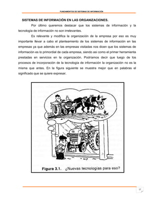 FUNDAMENTOS DE SISTEMAS DE INFORMACIÓN



  SISTEMAS DE INFORMACIÓN EN LAS ORGANIZACIONES.
         Por último queremos destacar que los sistemas de información y la
tecnología de información no son irrelevantes.
         Es relevante y modifica la organización de la empresa por eso es muy
importante llevar a cabo el planteamiento de los sistemas de información en las
empresas ya que además en las empresas visitadas nos dicen que los sistemas de
información es lo primordial de cada empresa, siendo asi como el primer herramienta
prestadas en servicios en la organización. Podríamos decir que luego de los
procesos de incorporación de la tecnología de información la organización no es la
misma que antes. En la figura siguiente se muestra mejor que en palabras el
significado que se quiere expresar.




                                                                                      17
 