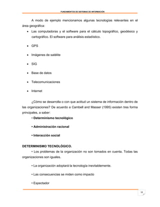 FUNDAMENTOS DE SISTEMAS DE INFORMACIÓN



      A modo de ejemplo mencionamos algunas tecnologías relevantes en el
área geográfica:
    Las computadoras y el software para el cálculo topográfico, geodésico y
       cartográfico. El software para análisis estadístico.

    GPS

    Imágenes de satélite

    SIG

    Base de datos

    Telecomunicaciones

    Internet


      ¿Cómo se desarrolla o con que actitud un sistema de información dentro de
las organizaciones? De acuerdo a Cambell and Masser (1995) existen tres forma
principales, a saber:
      • Determinismo tecnológico

      • Administración racional

      • Interacción social


DETERMINISMO TECNOLÓGICO.
      • Los problemas de la organización no son tomados en cuenta. Todas las
organizaciones son iguales.

      • La organización adoptará la tecnología inevitablemente.

      • Las consecuencias se miden como impacto

      • Espectador

                                                                                  18
 