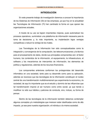 FUNDAMENTOS DE SISTEMAS DE INFORMACIÓN




                                  INTRODUCIÓN

      En este presente trabajo de investigación daremos a conocer la importancia
de los Sistemas de Información (SI) en las empresas, ya que hoy en la actualidad
las Tecnologías de Información (TI) han cambiado la forma en que operan las
organizaciones actuales.

      A través de su uso se logran importantes mejoras, pues automatizan los
procesos operativos, suministran una plataforma de información necesaria para la
toma de decisiones y, lo más importante, su implantación logra ventajas
competitivas o reducir la ventaja de los rivales.

      Las Tecnologías de la Información han sido conceptualizadas como la
integración y convergencia de la computación, las telecomunicaciones y la técnica
para el procesamiento de datos, donde sus principales componentes son: el factor
humano, los contenidos de la información, el equipamiento, la infraestructura, el
software y los mecanismos de intercambio de información, los elementos de
política y regulaciones, además de los recursos financieros.

      Los componentes anteriores conforman los protagonistas del desarrollo
informático en una sociedad, tanto para su desarrollo como para su aplicación,
además se reconoce que las tecnologías de la información constituyen el núcleo
central de una transformación multidimensional que experimenta la economía y la
sociedad; de aquí lo importante que es el estudio y dominio de las influencias que
tal transformación impone al ser humano como entre social, ya que tiende a
modificar no sólo sus hábitos y patrones de conducta, sino, incluso, su forma de
pensar.

      Dentro de las tecnologías de la información también debemos contemplar
algunos conceptos y/o metodologías que merecen estar clasificadas como de alto
impacto, ya sea para nuestra organización, el individuo o la misma sociedad.




                                                                                     2
 