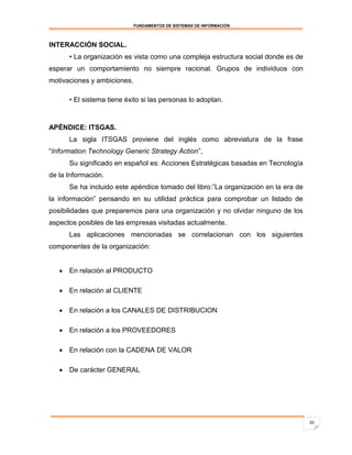 FUNDAMENTOS DE SISTEMAS DE INFORMACIÓN



INTERACCIÓN SOCIAL.
      • La organización es vista como una compleja estructura social donde es de
esperar un comportamiento no siempre racional. Grupos de individuos con
motivaciones y ambiciones.

      • El sistema tiene éxito si las personas lo adoptan.



APÉNDICE: ITSGAS.
      La sigla ITSGAS proviene del inglés como abreviatura de la frase
“Information Technology Generic Strategy Action”,
      Su significado en español es: Acciones Estratégicas basadas en Tecnología
de la Información.
      Se ha incluido este apéndice tomado del libro:”La organización en la era de
la información” pensando en su utilidad práctica para comprobar un listado de
posibilidades que preparemos para una organización y no olvidar ninguno de los
aspectos posibles de las empresas visitadas actualmente.
      Las aplicaciones mencionadas se correlacionan con los siguientes
componentes de la organización:


    En relación al PRODUCTO

    En relación al CLIENTE

    En relación a los CANALES DE DISTRIBUCION

    En relación a los PROVEEDORES

    En relación con la CADENA DE VALOR

    De carácter GENERAL




                                                                                    20
 