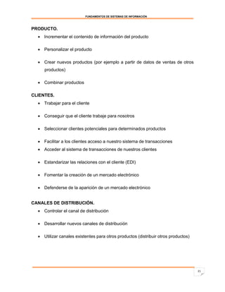 FUNDAMENTOS DE SISTEMAS DE INFORMACIÓN



PRODUCTO.
   Incrementar el contenido de información del producto

   Personalizar el producto

   Crear nuevos productos (por ejemplo a partir de datos de ventas de otros
     productos)

   Combinar productos

CLIENTES.
   Trabajar para el cliente

   Conseguir que el cliente trabaje para nosotros

   Seleccionar clientes potenciales para determinados productos

   Facilitar a los clientes acceso a nuestro sistema de transacciones
   Acceder al sistema de transacciones de nuestros clientes

   Estandarizar las relaciones con el cliente (EDI)

   Fomentar la creación de un mercado electrónico

   Defenderse de la aparición de un mercado electrónico


CANALES DE DISTRIBUCIÓN.
   Controlar el canal de distribución

   Desarrollar nuevos canales de distribución

   Utilizar canales existentes para otros productos (distribuir otros productos)




                                                                                    21
 