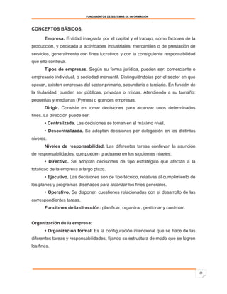 FUNDAMENTOS DE SISTEMAS DE INFORMACIÓN



CONCEPTOS BÁSICOS.

       Empresa. Entidad integrada por el capital y el trabajo, como factores de la
producción, y dedicada a actividades industriales, mercantiles o de prestación de
servicios, generalmente con fines lucrativos y con la consiguiente responsabilidad
que ello conlleva.
       Tipos de empresas. Según su forma jurídica, pueden ser: comerciante o
empresario individual, o sociedad mercantil. Distinguiéndolas por el sector en que
operan, existen empresas del sector primario, secundario o terciario. En función de
la titularidad, pueden ser públicas, privadas o mixtas. Atendiendo a su tamaño:
pequeñas y medianas (Pymes) o grandes empresas.
       Dirigir. Consiste en tomar decisiones para alcanzar unos determinados
fines. La dirección puede ser:
       • Centralizada. Las decisiones se toman en el máximo nivel.
       • Descentralizada. Se adoptan decisiones por delegación en los distintos
niveles.
       Niveles de responsabilidad. Las diferentes tareas conllevan la asunción
de responsabilidades, que pueden graduarse en los siguientes niveles:
       • Directivo. Se adoptan decisiones de tipo estratégico que afectan a la
totalidad de la empresa a largo plazo.
       • Ejecutivo. Las decisiones son de tipo técnico, relativas al cumplimiento de
los planes y programas diseñados para alcanzar los fines generales.
       • Operativo. Se disponen cuestiones relacionadas con el desarrollo de las
correspondientes tareas.
       Funciones de la dirección: planificar, organizar, gestionar y controlar.


Organización de la empresa:
       • Organización formal. Es la configuración intencional que se hace de las
diferentes tareas y responsabilidades, fijando su estructura de modo que se logren
los fines.




                                                                                       24
 
