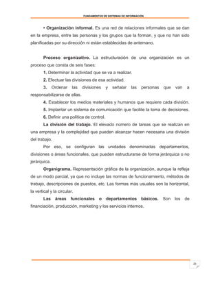 FUNDAMENTOS DE SISTEMAS DE INFORMACIÓN



       • Organización informal. Es una red de relaciones informales que se dan
en la empresa, entre las personas y los grupos que la forman, y que no han sido
planificadas por su dirección ni están establecidas de antemano.


       Proceso organizativo. La estructuración de una organización es un
proceso que consta de seis fases:
       1. Determinar la actividad que se va a realizar.
       2. Efectuar las divisiones de esa actividad.
       3.     Ordenar    las   divisiones    y   señalar     las   personas   que   van   a
responsabilizarse de ellas.
       4. Establecer los medios materiales y humanos que requiere cada división.
       5. Implantar un sistema de comunicación que facilite la toma de decisiones.
       6. Definir una política de control.
       La división del trabajo. El elevado número de tareas que se realizan en
una empresa y la complejidad que pueden alcanzar hacen necesaria una división
del trabajo.
       Por eso, se configuran las unidades denominadas departamentos,
divisiones o áreas funcionales, que pueden estructurarse de forma jerárquica o no
jerárquica.
       Organigrama. Representación gráfica de la organización, aunque la refleja
de un modo parcial, ya que no incluye las normas de funcionamiento, métodos de
trabajo, descripciones de puestos, etc. Las formas más usuales son la horizontal,
la vertical y la circular.
       Las     áreas    funcionales     o departamentos            básicos.   Son los     de
financiación, producción, marketing y los servicios internos.




                                                                                               25
 
