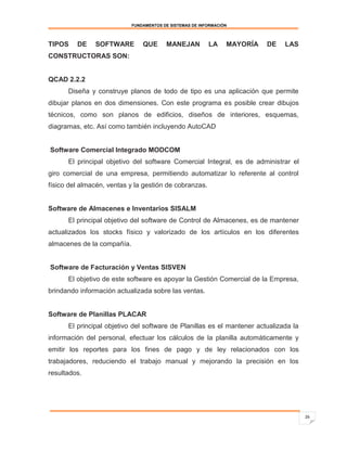FUNDAMENTOS DE SISTEMAS DE INFORMACIÓN



TIPOS    DE    SOFTWARE         QUE      MANEJAN          LA     MAYORÍA   DE   LAS
CONSTRUCTORAS SON:


QCAD 2.2.2
      Diseña y construye planos de todo de tipo es una aplicación que permite
dibujar planos en dos dimensiones. Con este programa es posible crear dibujos
técnicos, como son planos de edificios, diseños de interiores, esquemas,
diagramas, etc. Así como también incluyendo AutoCAD


Software Comercial Integrado MODCOM
      El principal objetivo del software Comercial Integral, es de administrar el
giro comercial de una empresa, permitiendo automatizar lo referente al control
físico del almacén, ventas y la gestión de cobranzas.


Software de Almacenes e Inventarios SISALM
      El principal objetivo del software de Control de Almacenes, es de mantener
actualizados los stocks físico y valorizado de los artículos en los diferentes
almacenes de la compañía.


Software de Facturación y Ventas SISVEN
      El objetivo de este software es apoyar la Gestión Comercial de la Empresa,
brindando información actualizada sobre las ventas.


Software de Planillas PLACAR
      El principal objetivo del software de Planillas es el mantener actualizada la
información del personal, efectuar los cálculos de la planilla automáticamente y
emitir los reportes para los fines de pago y de ley relacionados con los
trabajadores, reduciendo el trabajo manual y mejorando la precisión en los
resultados.




                                                                                      26
 